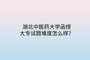 湖北中医药大学函授大专试题难度怎么样?