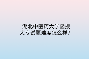 湖北中医药大学函授大专试题难度怎么样？